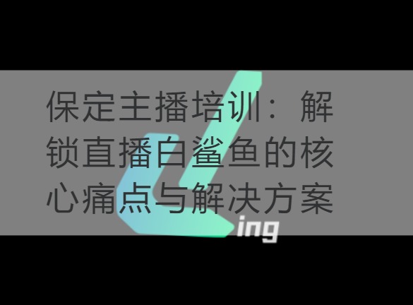 保定主播培训：解锁直播白鲨鱼的核心痛点与解决方案